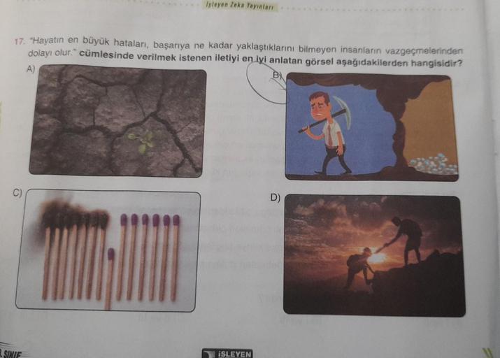 Işleyen Zeka Yayınları
17. "Hayatın en büyük hataları, başarıya ne kadar yaklaştıklarını bilmeyen insanların vazgeçmelerinden
dolayı olur." cümlesinde verilmek istenen iletiyi en iyi anlatan görsel aşağıdakilerden hangisidir?
A)
B
.SINIF
ISLEYEN
D)