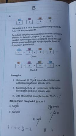 Paraf Yayınları
7.
1
1
III
4
11
2
+
Yukarıdaki I, II, III ve IV ile numaralandırılmış kutularda
1, 2, 4 ve 8 sayıları yazılıdır.
+
Bu kutular rastgele yan yana dizildikten sonra aralarına
sırasıyla, toplama (+), çarpma (x) ve çıkarma (-)
işaretleri konulmuş ve işlem önceliğine dikkat edilerek
işlemler sonuçlandırılmıştır. Aşağıda yapılabilecek iki
örnek işlem gösterilmiştir.
B
2
2
X
Örnek-1
|||
4
X
Örnek-2
1+4x9-1
4
IV
8
IV
8
-
E) I vell
IV
8
1
Buna göre,
I. Kutuların I, III, IV ye II sırasındaki dizilimi elde
edilebilecek en küçük sonucu verir.
= 1
II. Kutuların IIII, IV ve I sırasındaki dizilimi elde
edilebilecek en büyük sonucu verir.
III. Elde edilebilecek sonuçlardan biri 33 tür.
ifadelerinden hangileri doğrudur?
A) Yalnız I
C) Yalnız III
= 19
B) II ve III
11 14
D) I've III
S