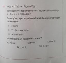 11. aX(g) + bY(g) → cZ(g) + dT(g)
denkleştirilmiş tepkimesinde kat sayılar arasındaki ilişki
a + b = c + d şeklindedir.
Buna göre, aynı koşullarda kapalı kapta gerçekleşen
tepkimede;
I. Hacim
II. Toplam mol sayısı
III. Atom sayısı
niceliklerinden hangileri korunur?
A) Yalnız I
B) I ve II
D) II ve III
C) I ve III
E) I, II ve III