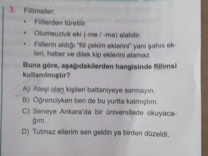 | 3. Fillimsiler:
• Fillerden türetilir.
Olumsuzluk eki (-me / -ma) alabilir.
Fillerin aldığı "fiil çekim eklerini" yani şahıs ek-
leri, haber ve dilek kip eklerini alamaz.
Buna göre, aşağıdakilerden hangisinde fiilimsi
kullanılmıştır?
A) Ateşi olan kişile