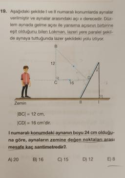 19. Aşağıdaki şekilde I ve Il numaralı konumlarda aynalar
verilmiştir ve aynalar arasındaki açı x derecedir. Düz-
lem aynada gelme açısı ile yansıma açısının birbirine
eşit olduğunu bilen Lokman, lazeri yere paralel şekil-
de aynaya tuttuğunda lazer şekildeki yolu izliyor.
B
Zemin
12:
|BC| = 12 cm,
|CD|= 16 cm'dir.
B) 16
C
16
C) 15
D
I numaralı konumdaki aynanın boyu 24 cm olduğu-
na göre, aynaların zemine değen noktaları arası
mesafe kaç santimetredir?
A) 20
X
D) 12 E) 8