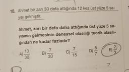 10. Ahmet bir zarı 30 defa attığında 12 kez üst yüze 5 sa-
yısı gelmiştir.
Ahmet, zarı bir defa daha attığında üst yüze 5 sa-
yısının gelmesinin deneysel olasılığı teorik olasılı-
ğından ne kadar fazladır?
A)
13
30
B)
7
30
C)
7
15
D) -5/17
E)
2
2