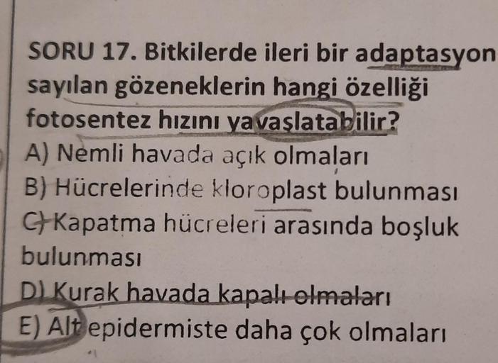 SORU 17. Bitkilerde ileri bir adaptasyon
sayılan gözeneklerin hangi özelliği
fotosentez hızını yavaşlatabilir?
A) Nemli havada açık olmaları
B) Hücrelerinde kloroplast bulunması
C+Kapatma hücreleri arasında boşluk
bulunması
D) Kurak havada kapalı olmaları
