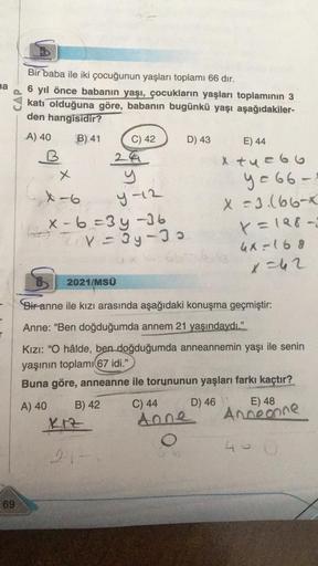 na
CAP
69
Bir baba ile iki çocuğunun yaşları toplamı 66 dır.
6 yıl önce babanın yaşı, çocukların yaşları toplamının 3
katı olduğuna göre, babanın bugünkü yaşı aşağıdakiler-
den hangisidir?
B) 41
A) 40
B
x
4-6
C) 42
X-6=3y-36
Z₁V=3y-30
B) 42
24
y
y-12
KIZ
9