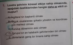 1. Londra şehrinin küresel etkiye sahip olmasında,
aşağıdaki özelliklerinden hangisi daha az etkili ol-
muştur?
A) İngiltere'nin başkenti olması
B)Birçok uluslararası şirketin yönetim ve koordinas-
yon merkezi olması
C) Kuruluş döneminin eski olması
D) Avrupa'nın en kalabalık şehirlerinden biri olması
E) Hinterlandı geniş bir limana sahip olması