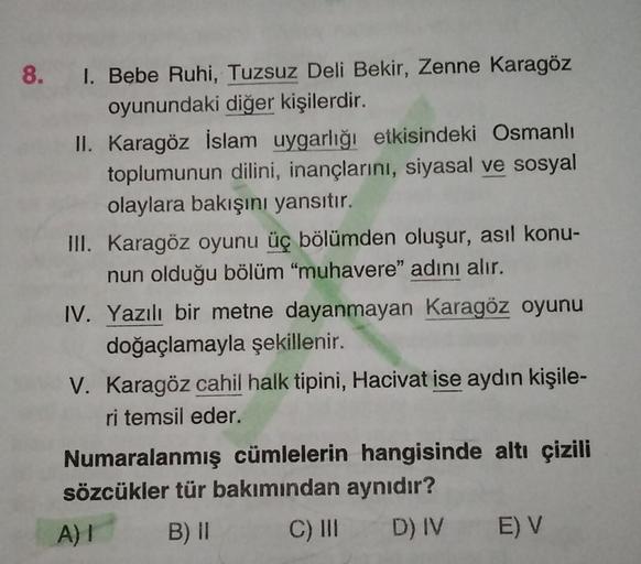 8. 1. Bebe Ruhi, Tuzsuz Deli Bekir, Zenne Karagöz
oyunundaki diğer kişilerdir.
II. Karagöz İslam uygarlığı etkisindeki Osmanlı
toplumunun dilini, inançlarını, siyasal ve sosyal
olaylara bakışını yansıtır.
III. Karagöz oyunu üç bölümden oluşur, asıl konu-
n