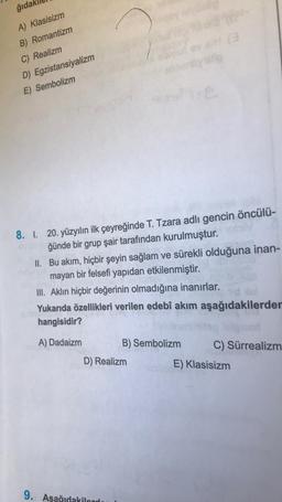 ğıdal
A) Klasisizm
B) Romantizm
C) Realizm
D) Egzistansiyalizm
E) Sembolizm
8. 1. 20. yüzyılın ilk çeyreğinde T. Tzara adlı gencin öncülü-
ğünde bir grup şair tarafından kurulmuştur. otv
II.
Bu akım, hiçbir şeyin sağlam ve sürekli olduğuna inan-
mayan bir felsefi yapıdan etkilenmiştir.
III. Aklın hiçbir değerinin olmadığına inanırlar.
Yukarıda özellikleri verilen edebî akım aşağıdakilerder
hangisidir?
Stibi
A) Dadaizm
B) Sembolizm
D) Realizm
9. Aşağıdakiler
C) Sürrealizm
E) Klasisizm