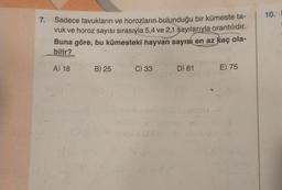 7.
Sadece tavukların ve horozların bulunduğu bir kümeste ta-
vuk ve horoz sayısı sırasıyla 5,4 ve 2,1 sayılarıyla orantılıdır.
Buna göre, bu kümesteki hayvan sayısı en az kaç ola-
bilir?
A) 18
B) 25
C) 33
D) 61
Cou
E) 75
10.