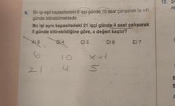 9. Bir işi eşit kapasitedeki 6 işçi günde 10 saat çalışarak (x+1)
günde bitirebilmektedir.
Bu işi aynı kapasitedeki 21 işçi günde 4 saat çalışarak
5 günde bitirebildiğine göre, x değeri kaçtır?
C) 5
A) 3
6
21
B4
4
S
D) 6
E) 7
12. Se
m
E