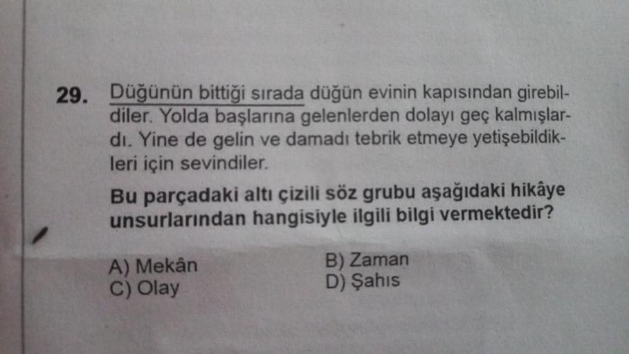 29. Düğünün bittiği sırada düğün evinin kapısından girebil-
diler. Yolda başlarına gelenlerden dolayı geç kalmışlar-
dı. Yine de gelin ve damadı tebrik etmeye yetişebildik-
leri için sevindiler.
Bu parçadaki altı çizili söz grubu aşağıdaki hikâye
unsurları