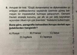 8. Avrupalı bir kral: "Güçlü donanmamız ve diplomasiden iyi
anlayan politikacılarımız sayesinde üzerinde güneş bat-
mayan bir imparatorluk kurmaya çalışıyorum. Osmanlı
Devleti stratejik konumu, yer altı ve yer üstü kaynakları
açısından ülkem için çok önemlidir." ifadelerini kullanmıştır.
Buna göre, paragrafta bahsedilen Avrupa devleti aşa-
ğıdakilerden hangisidir?
A) Rusya
B) Fransa
D) İngiltere
C) İtalya
E) İspanya
Ölçme, Değerlendirme ve Sınav Hizmetleri Gene
MEB