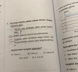 en
l
4. Kırmızıya kayma yasası olarak bilinen Hubble
Yasasına göre;
Yakında olan galaksiler daha yavaş hareket
eder. P
bisla
II. Evren, şişen bir balona benzetilmektedir.
III. Evrenden gelen işımaların dalga boyları, tayf
ölçerde Doppler etkisine göre değerlendirilmiş-
tir.
1.
yargılarından hangileri doğrudur?
A) Yalnız I
(A
B) Yalnız II(C) Yalnız III
E) I, II ve III
D) II ve III
7. n-5'e uyarılmış hidroje
mi şekildeki gibidir.
E(Ev)
n=5
n=4
n=3
n=2
n=1
Hat
Spektrumda işım
ğu biliniyor.
Buna göre bu a
I. Kızılötesi IS
II. Mor ötesi
III. Mavi ışık
hangileri yay
A) Yalnız I