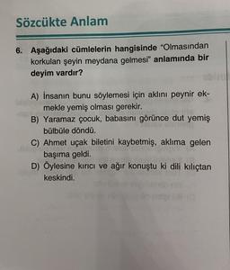 Sözcükte Anlam
6. Aşağıdaki cümlelerin hangisinde "Olmasından
korkulan şeyin meydana gelmesi" anlamında bir
deyim vardır?
A) İnsanın bunu söylemesi için aklını peynir ek-
mekle yemiş olması gerekir.
B) Yaramaz çocuk, babasını görünce dut yemiş
bülbüle döndü.
abso
C) Ahmet uçak biletini kaybetmiş, aklıma gelen
başıma geldi.
D) Öylesine kırıcı ve ağır konuştu ki dili kılıçtan
keskindi.