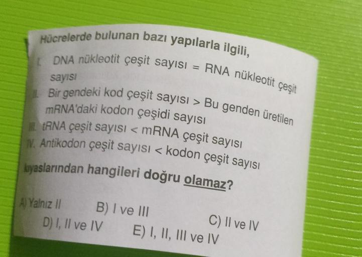 Hücrelerde bulunan bazı yapılarla ilgili,
DNA nükleotit çeşit sayısı = RNA nükleotit çeşit
sayısı
Bir gendeki kod çeşit sayısı > Bu genden üretilen
mRNA'daki kodon çeşidi sayısı
tRNA çeşit sayısı < mRNA çeşit sayısı
N. Antikodon çeşit sayısı < kodon çeşit