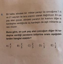 9.
Bir baba, elindeki bir miktar parayı üç çocuğuna 7,15
ve 21 sayıları ile ters orantılı olarak dağıtılıyor. En çok
pay alan çocuk, elindeki paranın bir kısmını diğer iki
kardeşine verdiğinde üç kardeşin de eşit miktarda pa-
rası oluyor.
Buna göre, en çok pay alan çocuğun diğer iki kar-
deşine verdiği paraların birbirine oranı aşağıdaki-
lerden hangisi olabilir?
A) =/7/7
B) 25 C)
D) 1/3 E) 1/2
2/3/3D)