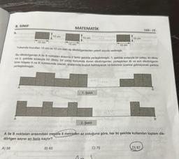 8. SINIF
A) 58
9.
10 cm
A
MATEMATİK
10 cm
B) 65
15 cm
15 cm
Yukarıda boyutlan 15 cm ve 10 cm olan eş dikdörtgenlerden yeterli sayıda verilmiştir.
Bu dikdörtgenler A ile B noktaları arasına 2 farklı şekilde yerleştirilmiştir. 1. şekilde sırasıyla bir yatay, iki dikey
ve 2. şekilde sırasıyla bir dikey, bir yatay konumda duran dikdörtgenler, yerleştirilen ilk ve son dikdörtgenin
birer köşesi A ve B noktasında olacak, aralarında boşluk kalmayacak ve birbirinin üzerine gelmeyecek şekilde
yerleştirilmiştir.
1. Şekil
2. Şekil
10 cm
15 cm
C) 75
A ile B noktaları arasındaki mesafe 6 metreden az olduğuna göre, her iki şekilde kullanılan toplam dik-
dörtgen sayısı en fazla kaçtır?
LGS-15
D) 87
B