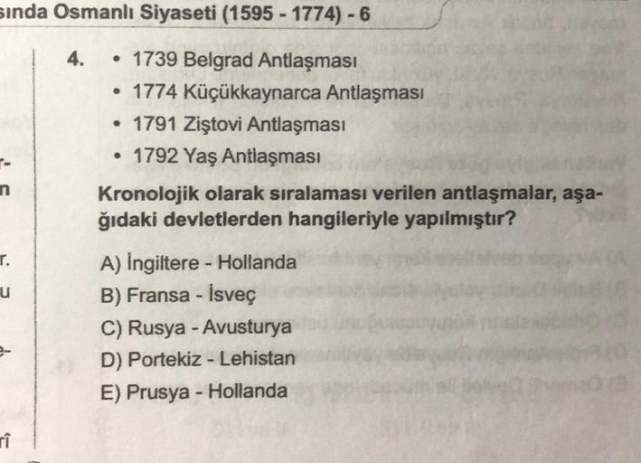 sında Osmanlı Siyaseti (1595-1774)-6
1739 Belgrad Antlaşması
• 1774 Küçükkaynarca Antlaşması
• 1791 Ziştovi Antlaşması
• 1792 Yaş Antlaşması
T.
u
rî
4.
Kronolojik olarak sıralaması verilen antlaşmalar, aşa-
ğıdaki devletlerden hangileriyle yapılmıştır?
A)