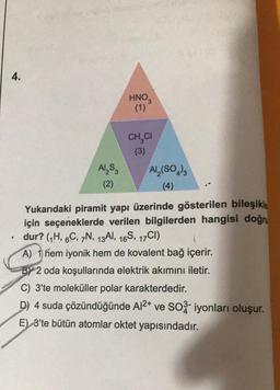 4.
Al₂S3
(2)
HNO₂
(1)
CH CI
(3)
Al₂(SO4)3
(4)
Yukarıdaki piramit yapı üzerinde gösterilen bileşikle
için seçeneklerde verilen bilgilerden hangisi doğr
dur? (₁H, 6C, 7N, 13A, 16S, 17CI)
A) 1) hem iyonik hem de kovalent bağ içerir.
BY 2 oda koşullarında elektrik akımını iletir.
C) 3'te moleküller polar karakterdedir.
D) 4 suda çözündüğünde A1²+ ve SO3- iyonları oluşur.
E) 3'te bütün atomlar oktet yapısındadır.