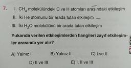 7.
1. CH4 molekülündeki C ve H atomları arasındaki etkileşim
II. İki He atomunu bir arada tutan etkileşim
III. İki H₂O molekülünü bir arada tutan etkileşim
Yukarıda verilen etkileşimlerden hangileri zayıf etkileşim-
ler arasında yer alır?
A) Yalnız I
D) II ve III
B) Yalnız II
C) I ve II
E) I, II ve III