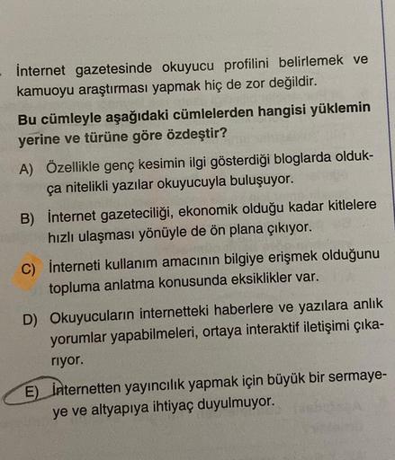 İnternet gazetesinde okuyucu profilini belirlemek ve
kamuoyu araştırması yapmak hiç de zor değildir.
Bu cümleyle aşağıdaki cümlelerden hangisi yüklemin
yerine ve türüne göre özdeştir?
A) Özellikle genç kesimin ilgi gösterdiği bloglarda olduk-
ça nitelikli