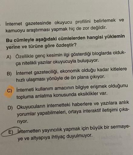 İnternet gazetesinde okuyucu profilini belirlemek ve
kamuoyu araştırması yapmak hiç de zor değildir.
Bu cümleyle aşağıdaki cümlelerden hangisi yüklemin
yerine ve türüne göre özdeştir?
A) Özellikle genç kesimin ilgi gösterdiği bloglarda olduk-
ça nitelikli 