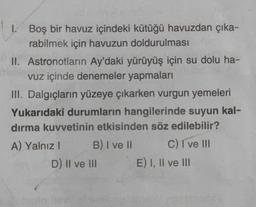 1. Boş bir havuz içindeki kütüğü havuzdan çıka-
rabilmek için havuzun doldurulması
II. Astronotların Ay'daki yürüyüş için su dolu ha-
vuz içinde denemeler yapmaları
III. Dalgıçların yüzeye çıkarken vurgun yemeleri
Yukarıdaki durumların hangilerinde suyun kal-
dırma kuvvetinin etkisinden söz edilebilir?
B) I ve II
C) I ve III
A) Yalnız I
D) II ve III
E) I, II ve III