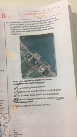 BB
10. Samsun kıyı şeridinin bir bölümünün uydu görüntüsü
şekildeki gibidir. Kıyıdan yaklaşık 30 metre açığa, kıyıya
paralel olacak şekilde kayalardan setler yapılmıştır.
Kayalar su seviyesinin üstünde kalmak şartıyla
oluşturdukları bu setler arasında bir miktar boşluk
bırakılmıştır.
ibre
bidir.
eki
M
nün
in
adır.
N/-
TİTANYUM/OP01-SS.34AYT04
FEN BİLİMLERİ
9K
Gençlik Kampi
Buna göre kayaların yerleştirilme amacı
aşağıdakilerden hangisi olamaz?
Kıyıyı sert dalgalardan korumak
Dalgaları setler arası boşlukta kırınıma uğratmak
Kayalık setler ile kıyı arasını kumla doldurmak
Doğrusal dalgaları dairesel hale getirerek yarattıkları
tahribatı azaltmak
E) Gelen dalgaların frekansını artırmak