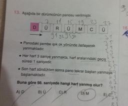 13. Aşağıda bir dürümcünün panosu verilmiştir.
15 19 23
M
C
D
7
Ü
R Ü
91 92 95 96
• Panodaki pembe ışık ok yönünde ilerleyerek
yanmaktadır.
27
Ü
-hand-hond
L
31
3
. Her harf 3 saniye yanmakta, harf aralarındaki geçiş
süresi 1 saniyedir.
55
. Son harf söndükten sonra pano tekrar baştan yanmaya
başlamaktadır.
Buna göre 98. saniyede hangi harf yanmış olur?
A) D
B) Ü
C) R
D) M
699
62
E) C
29
*9
16.
E