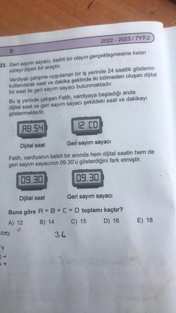 B
23. Geri sayım sayacı, belirli bir olayın gerçekleşmesine kalan
süreyi ölçen bir araçtır.
Vardiyalı çalışma uygulanan bir iş yerinde 24 saatlik gösterim
kullanılarak saat ve dakika şeklinde iki bölmeden oluşan dijital
bir saat ile geri sayım sayacı bulunmaktadır.
2022 2023/TYT-2
Bu iş yerinde çalışan Fatih, vardiyaya başladığı anda
dijital saat ve geri sayım sayacı şekildeki saat ve dakikayı
göstermektedir.
AB.54
12.CO
Dijital saat
Geri sayım sayacı
Fatih, vardiyanın belirli bir anında hem dijital saatin hem de
geri sayım sayacının 09.30'u gösterdiğini fark etmiştir.
09.30
09.30
-200
Dijital saat
Geri sayım sayacı
Buna göre A + B + C + D toplamı kaçtır?
A) 12
B) 14
C) 15
D) 16
36
E) 18