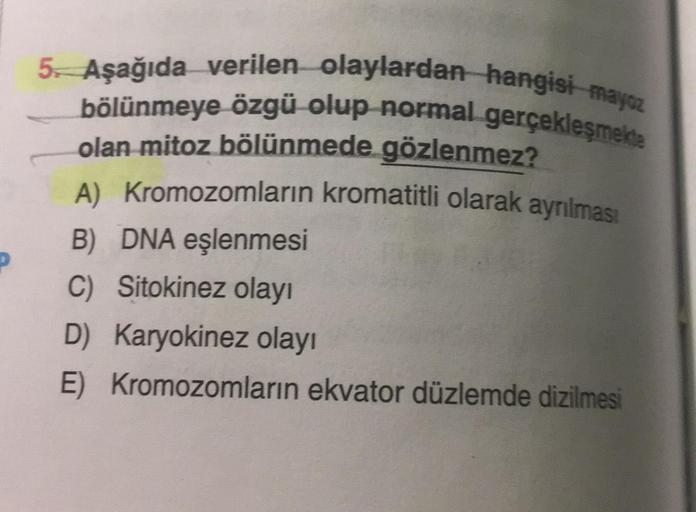 5. Aşağıda verilen olaylardan hangisi mayoz
bölünmeye özgü olup normal gerçekleşmekte
olan mitoz bölünmede gözlenmez?
A) Kromozomların kromatitli olarak ayrılması
B) DNA eşlenmesi
C) Sitokinez olayı
D) Karyokinez olayı
E) Kromozomların ekvator düzlemde diz