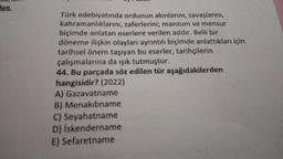 len.
Türk edebiyatında ordunun akınlarını, savaşlarını,
kahramanlıklarını, zaferlerini; manzum ve mensur
biçimde anlatan eserlere verilen addır. Belli bir
döneme ilişkin olayları ayrıntılı biçimde anlattıkları için
tarihsel önem taşıyan bu eserler, tarihçilerin
çalışmalarına da ışık tutmuştur.
44. Bu parçada söz edilen tür aşağıdakilerden
hangisidir? (2022)
A) Gazavatname
B) Menakibname
C) Seyahatname
D) İskendername
E) Sefaretname