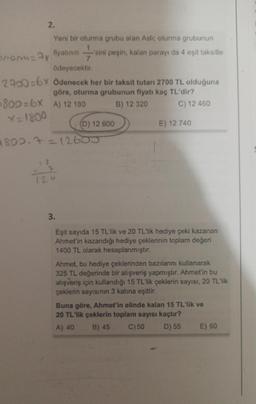 2.
Yeni bir oturma grubu alan Aslı; oturma grubunun
sini peşin, kalan parayı da 4 eşit taksitle
fiyatının sini
amanu=7x
ödeyecektir.
2900=6x Ödenecek her bir taksit tutarı 2700 TL olduğuna
göre, oturma grubunun fiyatı kaç TL'dir?
B) 12 320
800=6x A) 12 180
X=1800
4802.7=12605
18
(D) 12 600
7
126
C) 12 460
E) 12 740
3.
Eşit sayıda 15 TL'lik ve 20 TL'lik hediye çeki kazanan
Ahmet'in kazandığı hediye çeklerinin toplam değeri
1400 TL olarak hesaplanmıştır.
Ahmet, bu hediye çeklerinden bazılarını kullanarak
325 TL değerinde bir alışveriş yapmıştır. Ahmet'in bu
alışveriş için kullandığı 15 TL'lik çeklerin sayısı, 20 TL'lik
çeklerin sayısının 3 katına eşittir.
Buna göre, Ahmet'in elinde kalan 15 TL'lik ve
20 TL'lik çeklerin toplam sayısı kaçtır?
A) 40 B) 45
C) 50
D) 55 E) 60