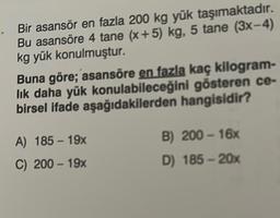 Bir asansör en fazla 200 kg yük taşımaktadır.
Bu asansöre 4 tane (x+5) kg, 5 tane (3x-4)
kg yük konulmuştur.
Buna göre; asansöre en fazla kaç kilogram-
lık daha yük konulabileceğini gösteren ce-
birsel ifade aşağıdakilerden hangisidir?
A) 185 - 19x
C) 200-19x
B) 200-16x
D) 185 - 20x