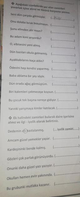 Aşağıdaki cümlelerde yer alan zamirleri
yuvarlak içine alınız ve türünü karşısına yazınız.
Seni dün çarşıda görmüşler.............…..….…..
Onu dolaba bırak bozulmasın.
Şunu elimden alır mısın?
Bu adam kimi arıyordu?
(.…...…...........
(.....…..........
Kardeşininki bende kalmış.
(........
O, elbisesini yeni almış.
Dün bazıları okula gelmemiş.
Ayakkabılarını kaça aldın?
Ödevini hep kendisi yaparmış. (...
Baba ablama bir şey söyle.
Dün orada ağaç görmüştüm. (.….......….…..............
Biri kalemleri çekmeceye koysun.(......................
Bu çocuk tek başına nereye gidiyor...............
Yarınki yarışmaya kimler katılacak. (.….........…........
Ek halindeki zamirleri bularak daire içerisine
alınız ve ilgi - iyelik olarak belirtiniz.
Dedemin ati hastalanmış. (....iyelik zamiri…......)
Amcam güzel yemekler yapar. ......….…....
(........
(.…...............
(..............
(.................
Gözleri çok parlak görünüyordu. (.....….…..
Onunki daha güzel yazı yazıyor. (.....
Okulları hemen evin yakınında. (..........
Bu grubunki mutlaka kazanır. .......….....