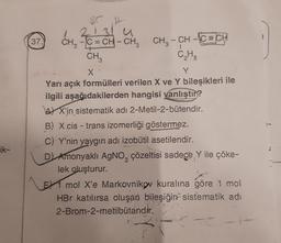 ik-
37.
CH3
BC H
213
C=CH-CH3
CH₂ - CH
-CH-CECH
C₂H5
CH3
X
Y
Yarı açık formülleri verilen X ve Y bileşikleri ile
ilgili aşağıdakilerden hangisi yanlıştır?
AX'in sistematik adı 2-Metil-2-bütendir.
B) X cis-trans izomerliği göstermez.
C) Y'nin yaygın adı izobütil asetilendir.
D) Amonyaklı AgNO, çözeltisi sadece Y ile çöke-
lek oluşturur.
E1 mol X'e Markovnikov kuralına göre 1 mol
HBr katılırsa oluşan bileşiğin sistematik adı
2-Brom-2-metilbütandır.
J