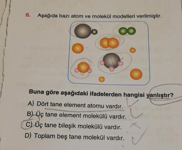 6.
Aşağıda bazı atom ve molekül modelleri verilmiştir.
Buna göre aşağıdaki ifadelerden hangisi yanlıştır?
A) Dört tane element atomu vardır.
B) Üç tane element molekülü vardır.
C) Üç tane bileşik molekülü vardır.
D) Toplam beş tane molekül vardır.