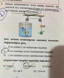 leyiniz.
3. Makara sürtünmelerinin ihmal edildiği sistemde, eşit
hacimli K ve L cisimlerinden K cismi sıvı içerisine tama-
men batacak şekilde tutulmaktadır.
A) Yalnız I
FL
K
İpler serbest bırakıldığında cisimlerin konumları
değişmediğine göre,
I.
K'nın kütlesi L'nin kütlesinden büyüktür.
II. K'nın özkütlesi sıvının özkütlesinden büyüktür.
III. L'nin özkütlesi sıvının özkütlesinden büyüktür.
yargılarından hangileri kesinlikle doğrudur?
D) I yell
IM
Im
B) Yalnız II
C) II ve III
E) I, II ve III