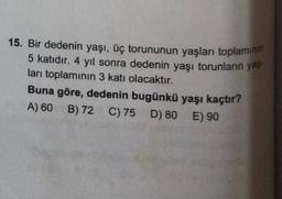 15. Bir dedenin yaşı, üç torununun yaşları toplamının
5 katıdır. 4 yıl sonra dedenin yaşı torunların yaş
ları toplamının 3 katı olacaktır.
Buna göre, dedenin bugünkü yaşı kaçtır?
A) 60 B) 72
D)
D) 80
80
E) 90
C) 75
C) 75