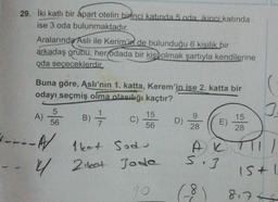 29. İki katlı bir apart otelin birinci katında 5 ada ikinci katında
ise 3 oda bulunmaktadır.
Aralarında Aslı ile Kerim'in de bulunduğu 6 kişilik bir
arkadaş grubu, her odada bir kişi olmak şartıyla kendilerine
oda seçeceklerdir.
Buna göre, Aslı'nın 1. katta, Kerem'in ise 2. katta bir
odayı seçmiş olma olasılığı kaçtır?
A) 5 B) =
56
A/
- 4/
C)
15
56
1kot Sod
Zileet Jode
10
D)
28
E)
AK
5.3
(-8
15
28
15+1
8.7+