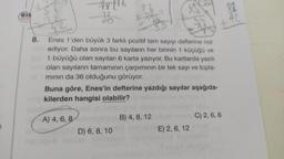 eis
Sh
781
2.800
A) 4, 6, 8
??
8. Enes 1'den büyük 3 farklı pozitif tam sayıyı defterine not
ediyor. Daha sonra bu sayıların her birinin 1 küçüğü ve
1 büyüğü olan sayıları 6 karta yazıyor. Bu kartlarda yazılı
olan sayıların tamamının çarpımının bir tek sayı ve topla-
mının da 36 olduğunu görüyor.
Buna göre, Enes'in defterine yazdığı sayılar aşağıda-
100 kilerden hangisi olabilir?
D) 6, 8, 10
63
B) 4, 8, 12
E) 2, 6, 12
32
+42
C) 2, 6, 8