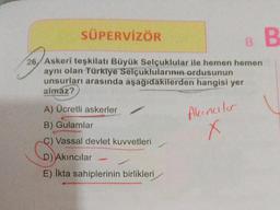 SÜPERVİZÖR
26 Askeri teşkilatı Büyük Selçuklular ile hemen hemen
aynı olan Türkiye Selçuklularının ordusunun
unsurları arasında aşağıdakilerden hangisi yer
almaz?
A) Ücretli askerler
B) Gulamlar
C) Vassal devlet kuvvetleri
D) Akıncılar
E) İkta sahiplerinin birlikleri
Akıncılar
x
B
B