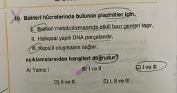 19. Bakteri hücrelerinde bulunan plazmitler için,
Bakteri metabolizmasında etkili bazı genleri taşır.
II. Halkasal yapılı DNA parçalarıdır.
ll. Kapsül oluşmasını sağlar.
açıklamalarından hangileri doğrudur?
A) Yalnız I
B) I ve II
D) II ve III
E) I, II ve III
C) I ve III