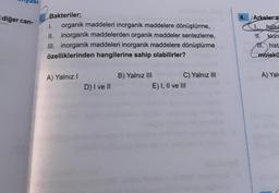 diğer can-
28
Bakteriler;
1.
organik maddeleri inorganik maddelere dönüştürme,
II. inorganik maddelerden organik maddeler sentezleme,
III. inorganik maddeleri inorganik maddelere dönüştürme
özelliklerinden hangilerine sahip olabilirler?
A) Yalnız I
D) I ve II
B) Yalnız III
C) Yalnız III
E) I, II ve III
4.
Arkeler a
1. halka
11. klor
111. hist
molekü
A) Yaln