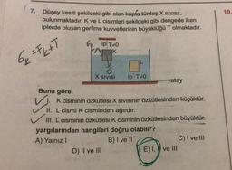 7. Düşey kesiti şekildeki gibi olan kapta türdeş X SIVISL
bulunmaktadır. K ve L cisimleri şekildeki gibi dengede iken
iplerde oluşan gerilme kuvvetlerinin büyüklüğü T olmaktadır.
6₂ = F₂+T
Buna göre,
✓
ip T+0
K
X SIVISI
IL
D) II ve III
ip T+0
yatay
K cisminin özkütlesi X SIVISının özkütlesinden küçüktür.
II. L cismi K cisminden ağırdır.
III. L cisminin özkütlesi K cisminin özkütlesinden büyüktür.
yargılarından hangileri doğru olabilir?
A) Yalnız I
B) I ve II
E) I, ve III
C) I ve III
10.