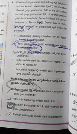 man'ın
nev-
an'ın
ki-
ab-
K
S
ATA YAYINCILIK
8.
●
•
Klasik müzik yapan bir toplulukta yaylı çalgı gru-
bundan keman, viyolonsel (çello) ve kontrbas;
üflemeli çalgı grubundan flüt, obua ve klarnet;
vurmalı çalgı grubundan tef, zil ve trampet çal-
gıları bulunmaktadır. Bu topluluktaki müzisyen-
lerden Arda, Tunca, Mec, Demir, İlayda, Pelin,
Tak Hale ve-Seda'nın çalgılarıyla ilgili bilinenler
şunlardır:
Topluluktaki müzisyenlerden her biri farklı
bir çalgı kullanmaktadır.
Yaylı çalgılardan birini kullanan tek erkek
müzisyen Meriç'tir.
Arda ile Demirin kullandığı çalgılar aynı
gruptandır.
Işıl'ın müzik aleti flüt, Hale'ninki obua, Se-
da'nınki trampettir.
İlayda'nın kullandığı müzik aleti viyolonsel
veya kontrbas değildir.
Buna göre aşağıdaki yargılardan hangisi ke-
sinlikle doğrudur?
Tunca'nın kullandığı müzik aleti vurmalı çal-
gilar grubundandır.
B) Demir'in kullandığı müzik aleti zildir.
Arda'nın kullandığı müzik aleti vurmalı çal-
gilar grubundandır.
D) Pelin'in kullandığı müzik aleti viyolonseldir.
P
1. Bun
A)
SY
2. Buna
JL
şeklin
A) BC