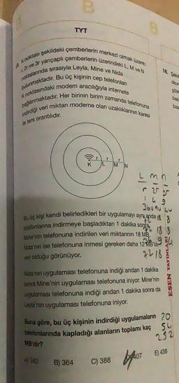 15 Knoktası şekildeki çemberlerin merkezi olmak üzere,
r2r ve 3r yarıçaplı çemberlerin üzerindeki L, M ve N
noktalarında sırasıyla Leyla, Mine ve Nida
bulunmaktadır. Bu üç kişinin cep telefonları
K noktasındaki modem aracılığıyla internete
bağlanmaktadır. Her birinin birim zamanda telefonuna
indirdiği veri miktarı modeme olan uzaklıklarının karesi
ile ters orantılıdır.
TYT
MB'dir?
K
A) 342
r
B) 364
M IN
Bu üç kişi kendi belirledikleri bir uygulamayı aynı anda
telefonlarına indirmeye başladıktan 1 dakika sonra
Mine'nin telefonuna indirilen veri miktarının 18 MB,
Nida'nın ise telefonuna inmesi gereken daha 12MB'lik
veri olduğu görünüyor.
B
3/5
G13
C) 388
16. Şekil
194
7218
Nida'nın uygulaması telefonuna indiği andan 1 dakika
sonra Mine'nin uygulaması telefonuna iniyor. Mine'nin
uygulaması telefonuna indiği andan 1 dakika sonra da
Leyla'nın uygulaması telefonuna iniyor.
407
okur
ESEN YAYINLA
Buna göre, bu üç kişinin indirdiği uygulamaların 20
telefonlarında kapladığı alanların toplamı kaç 541
252
gost
49
3609040
basa
E) 438
bas