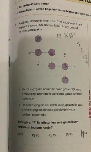 1. Bu testte 40 soru vardır.
2. Cevaplarınızı, cevap kâğıdının Temel Matematik Testi için
1. Aşağıdaki dairelerin içine 1'den 7'ye kadar olan 7 tam
sayıdan 6 tanesi, her daireye farklı bir sayı gelecek
biçimde yazılacaktır.
1234567
LO
6
?
7
3
. Bir mavi çi