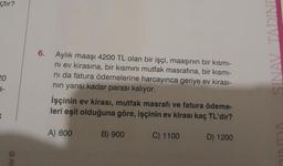 çtır?
20
3-
K
isi Ⓡ
6.
Aylık maaşı 4200 TL olan bir işçi, maaşının bir kısmı-
ni ev kirasına, bir kısmını mutfak masrafına, bir kısmı-
ni da fatura ödemelerine harcayınca geriye ev kirası-
nın yarısı kadar parası kalıyor.
İşçinin ev kirası, mutfak masrafı ve fatura ödeme-
leri eşit olduğuna göre, işçinin ev kirası kaç TL'dir?
A) 800
B) 900
C) 1100
D) 1200
SINAV TADINI
DINDA