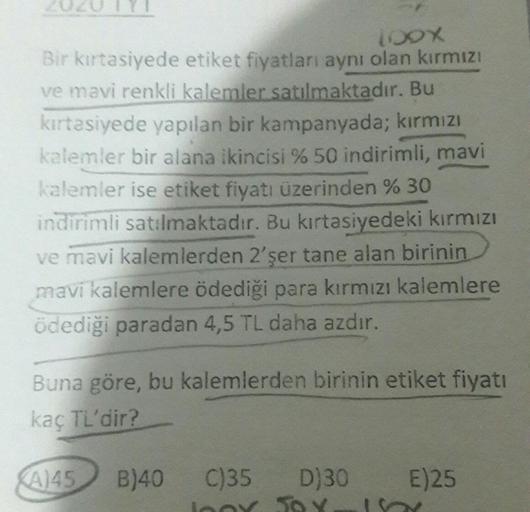 100X
Bir kırtasiyede etiket fiyatları aynı olan kırmızı
ve mavi renkli kalemler satılmaktadır. Bu
kırtasiyede yapılan bir kampanyada; kırmızı
kalemler bir alana ikincisi % 50 indirimli, mavi
kalemler ise etiket fiyatı üzerinden % 30
indirimli satılmaktadır