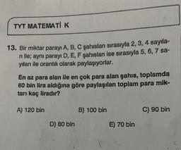TYT MATEMATİK
13. Bir miktar parayı A, B, C şahısları sırasıyla 2, 3, 4 sayıla-
ni ile; aynı parayı D, E, F şahısları ise sırasıyla 5, 6, 7 sa-
yıları ile orantılı olarak paylaşıyorlar.
En az para alan ile en çok para alan şahıs, toplamda
60 bin lira aldığına göre paylaşılan toplam para mik-
tarı kaç liradır?
A) 120 bin
D) 80 bin
B) 100 bin
E) 70 bin
C) 90 bin